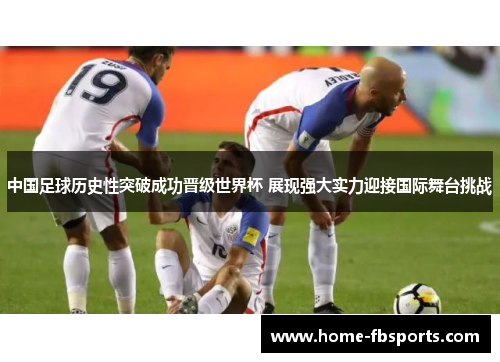 中国足球历史性突破成功晋级世界杯 展现强大实力迎接国际舞台挑战